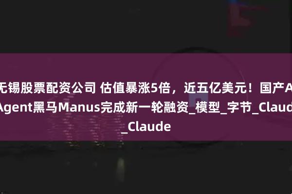 无锡股票配资公司 估值暴涨5倍，近五亿美元！国产AI Agent黑马Manus完成新一轮融资_模型_字节_Claude