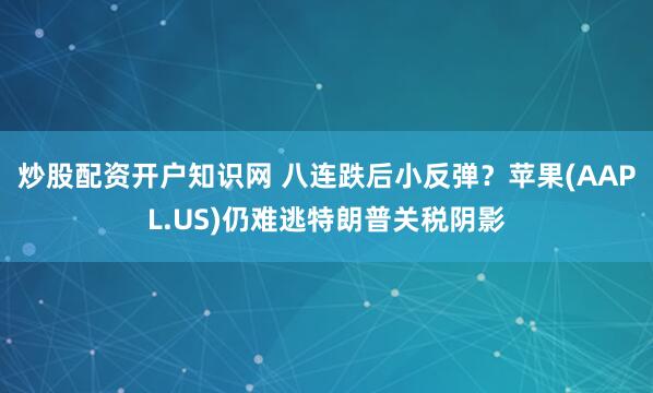 炒股配资开户知识网 八连跌后小反弹？苹果(AAPL.US)仍难逃特朗普关税阴影
