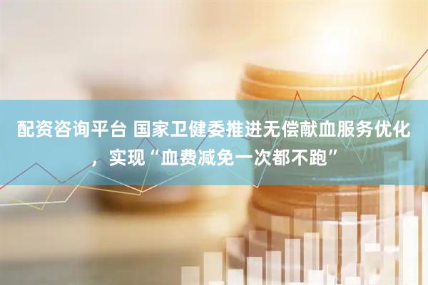 配资咨询平台 国家卫健委推进无偿献血服务优化，实现“血费减免一次都不跑”