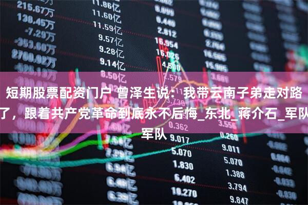 短期股票配资门户 曾泽生说：我带云南子弟走对路了，跟着共产党革命到底永不后悔_东北_蒋介石_军队