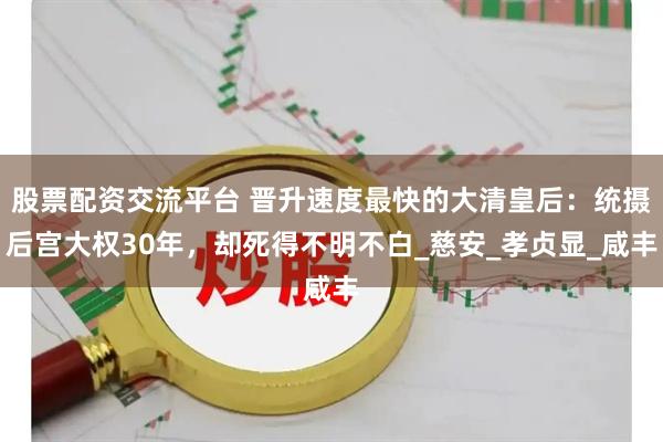 股票配资交流平台 晋升速度最快的大清皇后：统摄后宫大权30年，却死得不明不白_慈安_孝贞显_咸丰