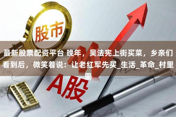 最新股票配资平台 晚年，吴法宪上街买菜，乡亲们看到后，微笑着说：让老红军先买_生活_革命_村里
