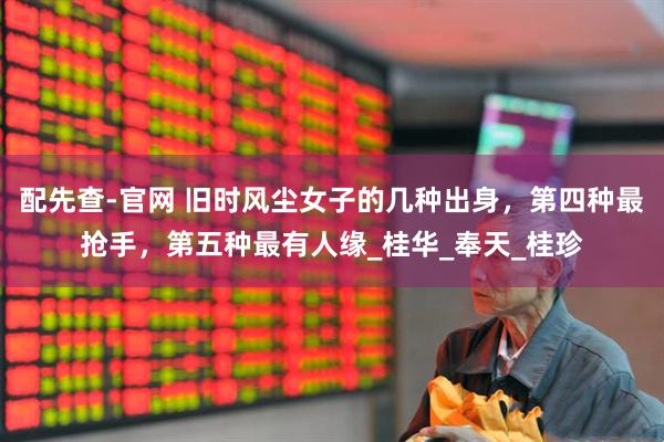 配先查-官网 旧时风尘女子的几种出身，第四种最抢手，第五种最有人缘_桂华_奉天_桂珍