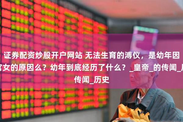 证券配资炒股开户网站 无法生育的溥仪，是幼年因为宫女的原因么？幼年到底经历了什么？_皇帝_的传闻_历史