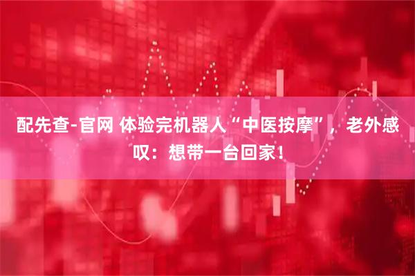配先查-官网 体验完机器人“中医按摩”，老外感叹：想带一台回家！