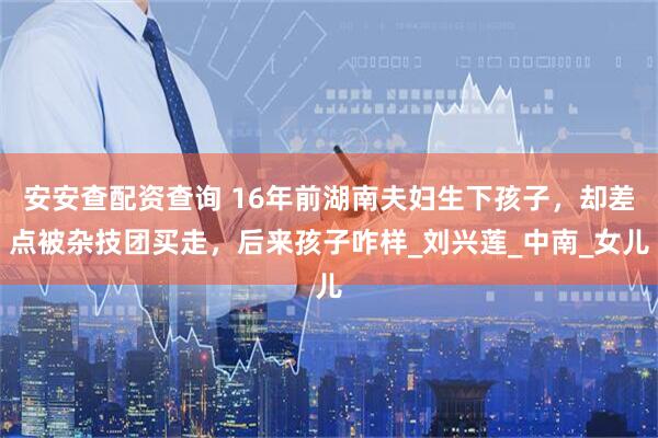 安安查配资查询 16年前湖南夫妇生下孩子，却差点被杂技团买走，后来孩子咋样_刘兴莲_中南_女儿
