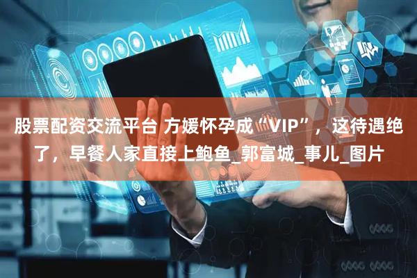 股票配资交流平台 方媛怀孕成“VIP”，这待遇绝了，早餐人家直接上鲍鱼_郭富城_事儿_图片