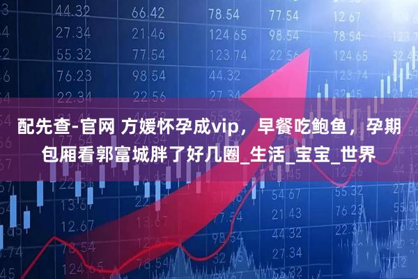 配先查-官网 方媛怀孕成vip，早餐吃鲍鱼，孕期包厢看郭富城胖了好几圈_生活_宝宝_世界