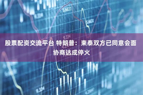 股票配资交流平台 特朗普：柬泰双方已同意会面 协商达成停火