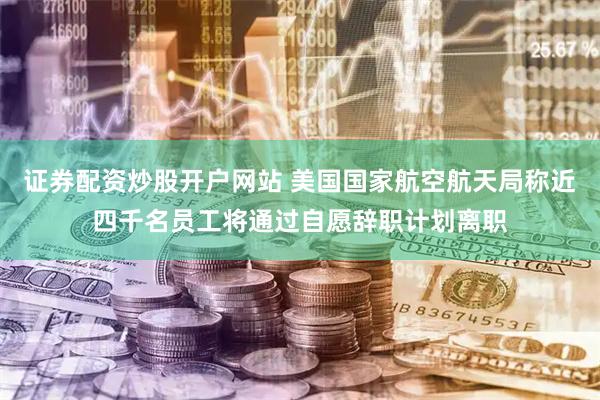 证券配资炒股开户网站 美国国家航空航天局称近四千名员工将通过自愿辞职计划离职