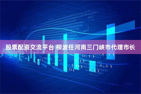 股票配资交流平台 柳波任河南三门峡市代理市长