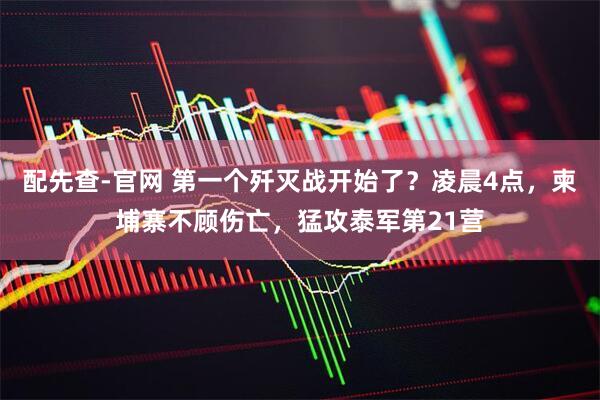 配先查-官网 第一个歼灭战开始了？凌晨4点，柬埔寨不顾伤亡，猛攻泰军第21营