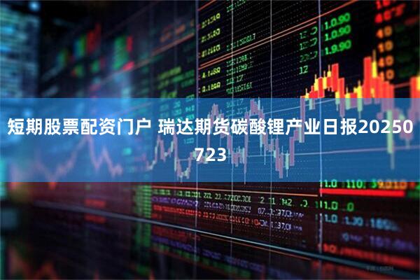 短期股票配资门户 瑞达期货碳酸锂产业日报20250723