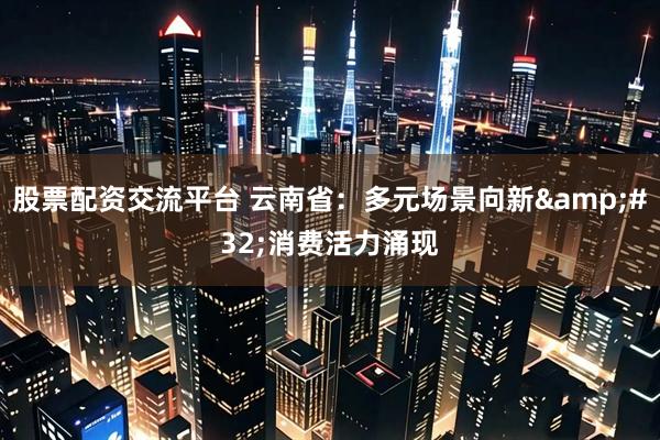 股票配资交流平台 云南省：多元场景向新 消费活力涌现