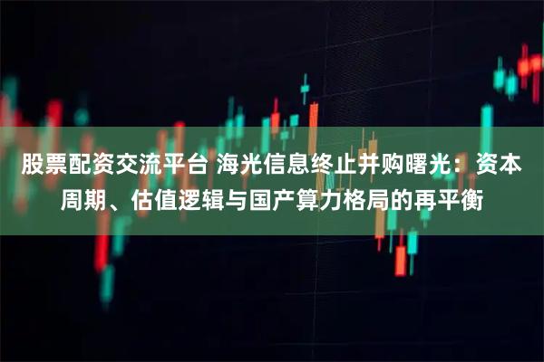 股票配资交流平台 海光信息终止并购曙光：资本周期、估值逻辑与国产算力格局的再平衡