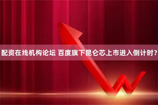 配资在线机构论坛 百度旗下昆仑芯上市进入倒计时？