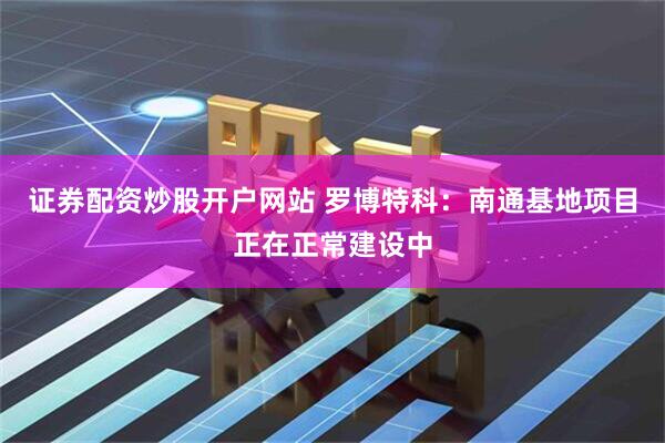 证券配资炒股开户网站 罗博特科：南通基地项目正在正常建设中