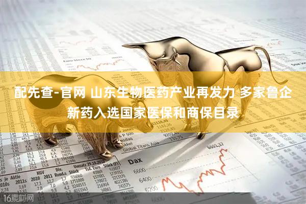 配先查-官网 山东生物医药产业再发力 多家鲁企新药入选国家医保和商保目录